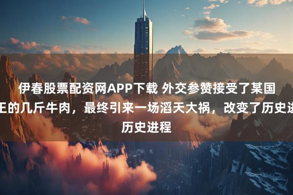 伊春股票配资网APP下载 外交参赞接受了某国国王的几斤牛肉，最终引来一场滔天大祸，改变了历史进程