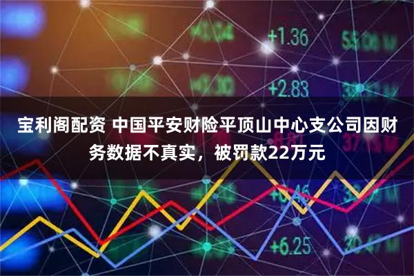 宝利阁配资 中国平安财险平顶山中心支公司因财务数据不真实，被罚款22万元