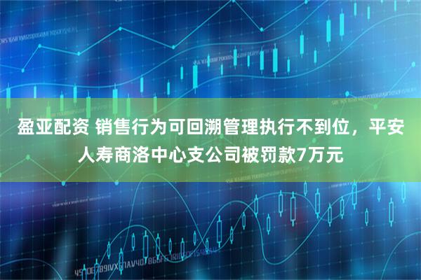 盈亚配资 销售行为可回溯管理执行不到位，平安人寿商洛中心支公司被罚款7万元