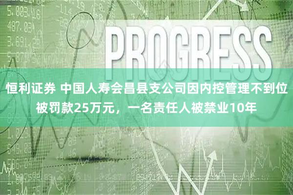 恒利证券 中国人寿会昌县支公司因内控管理不到位被罚款25万元，一名责任人被禁业10年