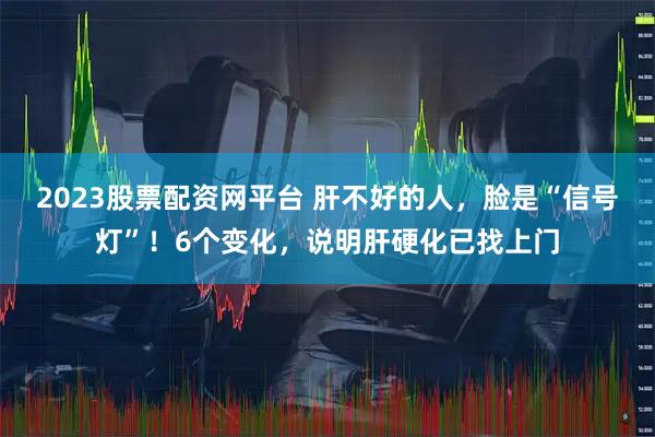 2023股票配资网平台 肝不好的人，脸是“信号灯”！6个变化，说明肝硬化已找上门