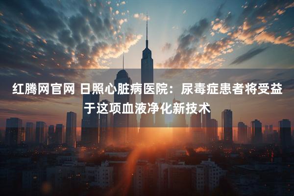 红腾网官网 日照心脏病医院：尿毒症患者将受益于这项血液净化新技术