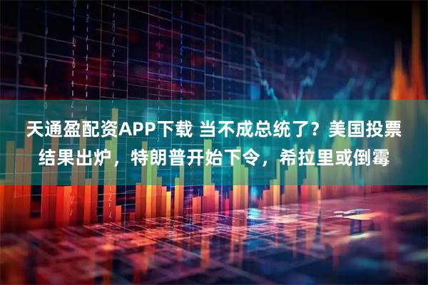 天通盈配资APP下载 当不成总统了？美国投票结果出炉，特朗普开始下令，希拉里或倒霉