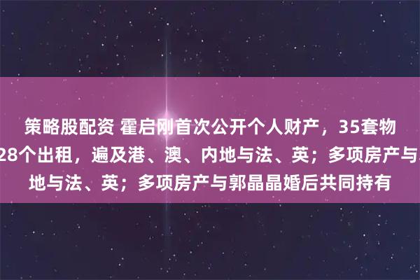 策略股配资 霍启刚首次公开个人财产，35套物业曝光：7个自用，28个出租，遍及港、澳、内地与法、英；多项房产与郭晶晶婚后共同持有