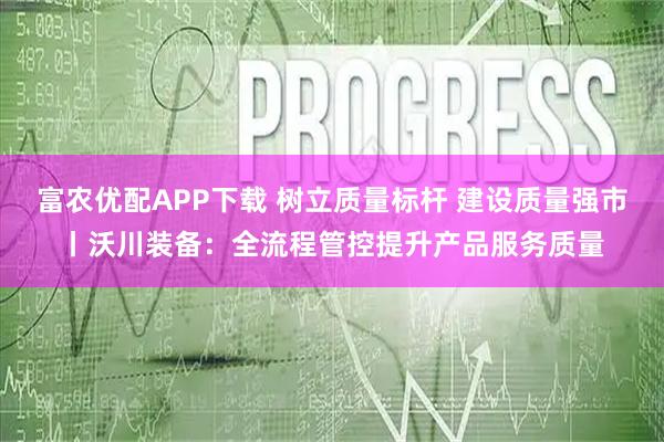 富农优配APP下载 树立质量标杆 建设质量强市丨沃川装备：全流程管控提升产品服务质量