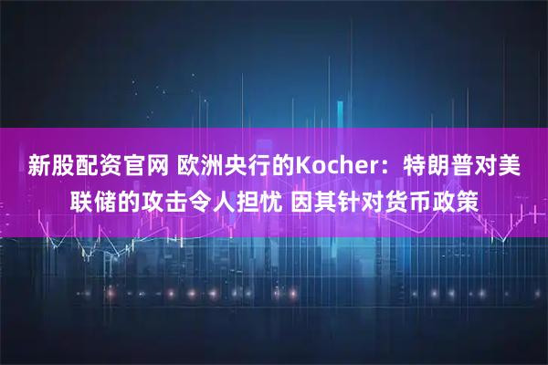 新股配资官网 欧洲央行的Kocher：特朗普对美联储的攻击令人担忧 因其针对货币政策