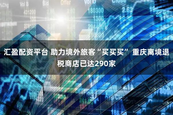 汇盈配资平台 助力境外旅客“买买买” 重庆离境退税商店已达290家
