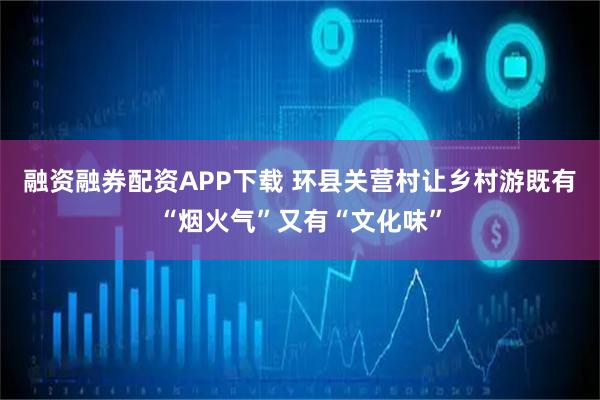 融资融券配资APP下载 环县关营村让乡村游既有“烟火气”又有“文化味”