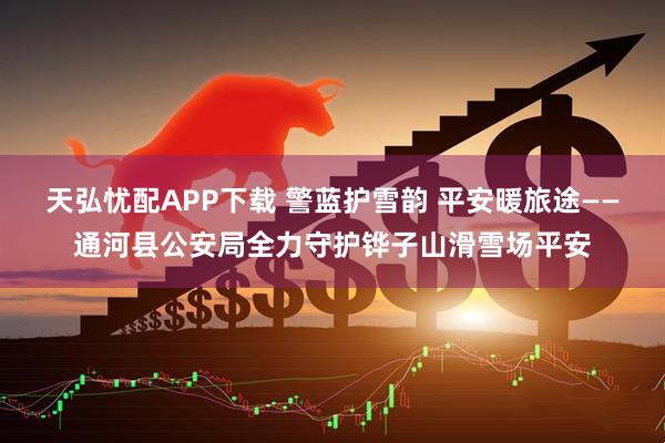 天弘忧配APP下载 警蓝护雪韵 平安暖旅途——通河县公安局全力守护铧子山滑雪场平安