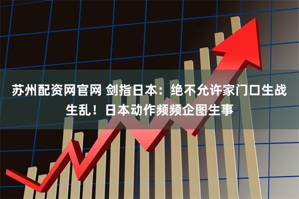 苏州配资网官网 剑指日本：绝不允许家门口生战生乱！日本动作频频企图生事