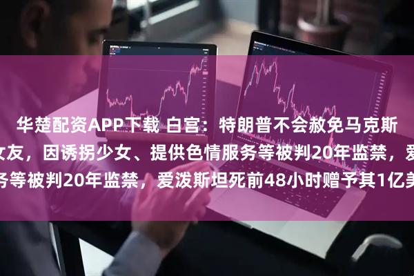 华楚配资APP下载 白宫：特朗普不会赦免马克斯韦尔！曾是爱泼斯坦的女友，因诱拐少女、提供色情服务等被判20年监禁，爱泼斯坦死前48小时赠予其1亿美元
