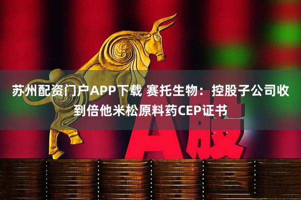 苏州配资门户APP下载 赛托生物：控股子公司收到倍他米松原料药CEP证书