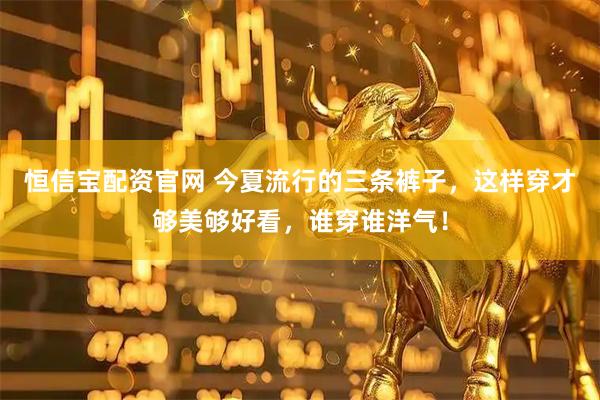 恒信宝配资官网 今夏流行的三条裤子，这样穿才够美够好看，谁穿谁洋气！