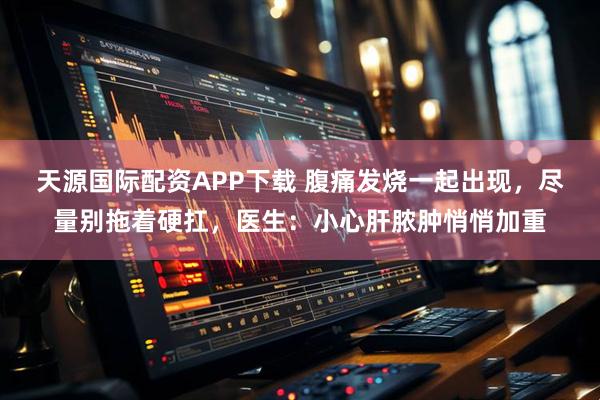 天源国际配资APP下载 腹痛发烧一起出现，尽量别拖着硬扛，医生：小心肝脓肿悄悄加重